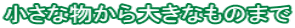 小さな物から大きなものまで